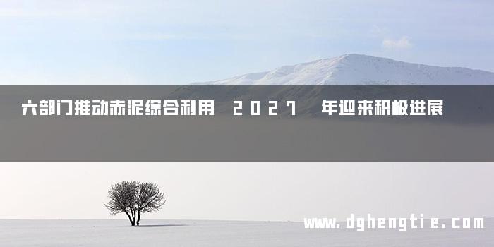 六部门推动赤泥综合利用 2027 年迎来积极进展